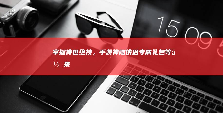 掌握传世绝技，手游《神雕侠侣》专属礼包等你来领