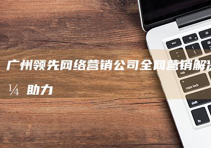 广州领先网络营销公司：全网营销解决方案，助力企业品牌升级